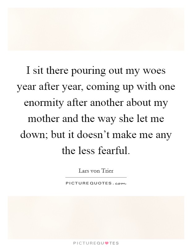 I sit there pouring out my woes year after year, coming up with one enormity after another about my mother and the way she let me down; but it doesn't make me any the less fearful. Picture Quote #1