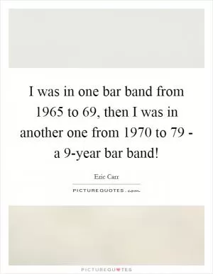 I was in one bar band from 1965 to  69, then I was in another one from 1970 to  79 - a 9-year bar band! Picture Quote #1