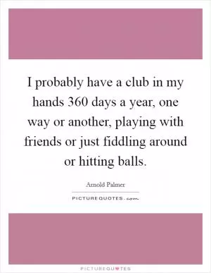 I probably have a club in my hands 360 days a year, one way or another, playing with friends or just fiddling around or hitting balls Picture Quote #1