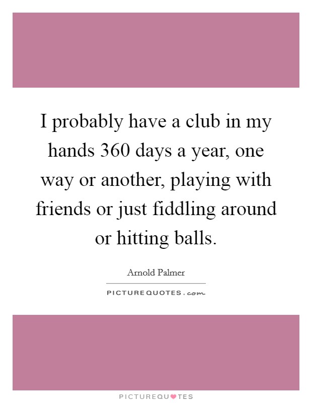 I probably have a club in my hands 360 days a year, one way or another, playing with friends or just fiddling around or hitting balls. Picture Quote #1