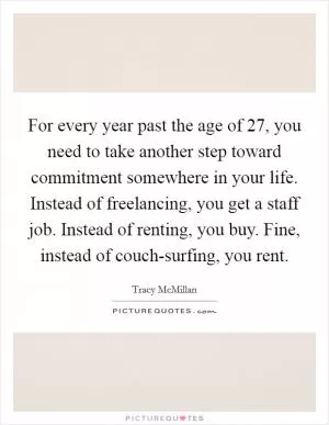 For every year past the age of 27, you need to take another step toward commitment somewhere in your life. Instead of freelancing, you get a staff job. Instead of renting, you buy. Fine, instead of couch-surfing, you rent Picture Quote #1