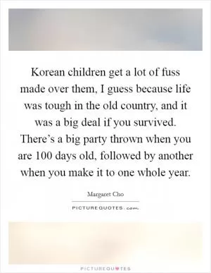 Korean children get a lot of fuss made over them, I guess because life was tough in the old country, and it was a big deal if you survived. There’s a big party thrown when you are 100 days old, followed by another when you make it to one whole year Picture Quote #1