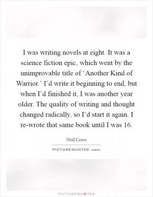 I was writing novels at eight. It was a science fiction epic, which went by the unimprovable title of ‘Another Kind of Warrior.’ I’d write it beginning to end, but when I’d finished it, I was another year older. The quality of writing and thought changed radically, so I’d start it again. I re-wrote that same book until I was 16 Picture Quote #1