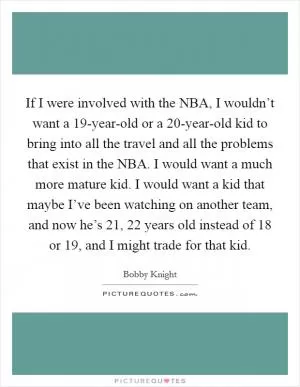 If I were involved with the NBA, I wouldn’t want a 19-year-old or a 20-year-old kid to bring into all the travel and all the problems that exist in the NBA. I would want a much more mature kid. I would want a kid that maybe I’ve been watching on another team, and now he’s 21, 22 years old instead of 18 or 19, and I might trade for that kid Picture Quote #1