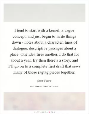 I tend to start with a kernel, a vague concept, and just begin to write things down - notes about a character, lines of dialogue, descriptive passages about a place. One idea fires another. I do that for about a year. By then there’s a story, and I’ll go on to a complete first draft that sews many of those ragtag pieces together Picture Quote #1