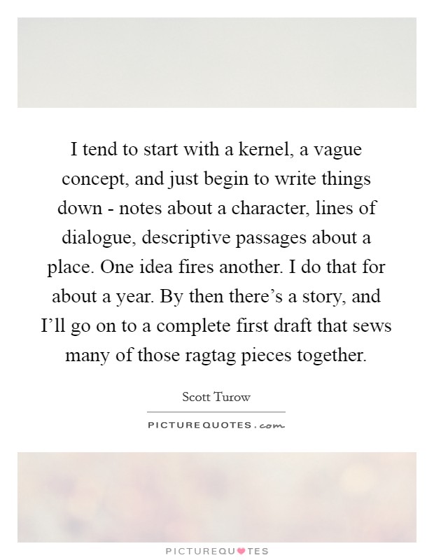I tend to start with a kernel, a vague concept, and just begin to write things down - notes about a character, lines of dialogue, descriptive passages about a place. One idea fires another. I do that for about a year. By then there's a story, and I'll go on to a complete first draft that sews many of those ragtag pieces together. Picture Quote #1