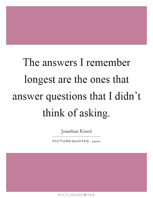 The answers I remember longest are the ones that answer questions that I didn't think of asking. Picture Quote #1
