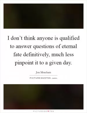 I don’t think anyone is qualified to answer questions of eternal fate definitively, much less pinpoint it to a given day Picture Quote #1