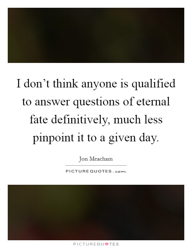 I don't think anyone is qualified to answer questions of eternal fate definitively, much less pinpoint it to a given day. Picture Quote #1