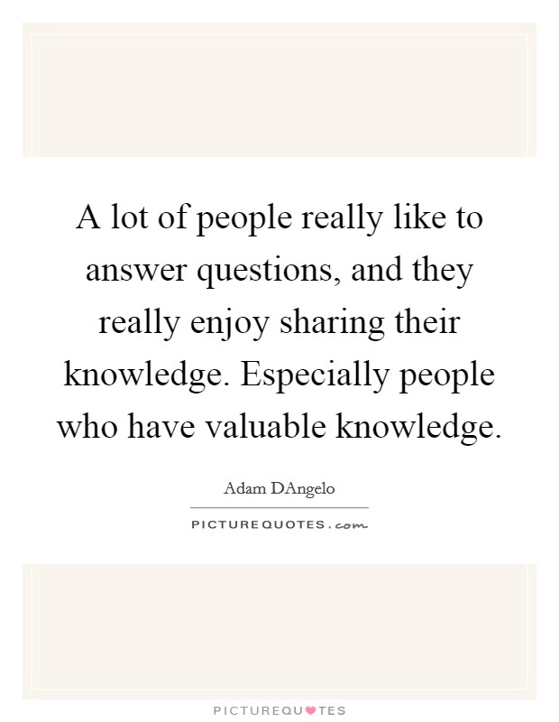 A lot of people really like to answer questions, and they really enjoy sharing their knowledge. Especially people who have valuable knowledge. Picture Quote #1