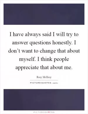 I have always said I will try to answer questions honestly. I don’t want to change that about myself. I think people appreciate that about me Picture Quote #1