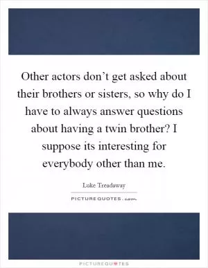 Other actors don’t get asked about their brothers or sisters, so why do I have to always answer questions about having a twin brother? I suppose its interesting for everybody other than me Picture Quote #1