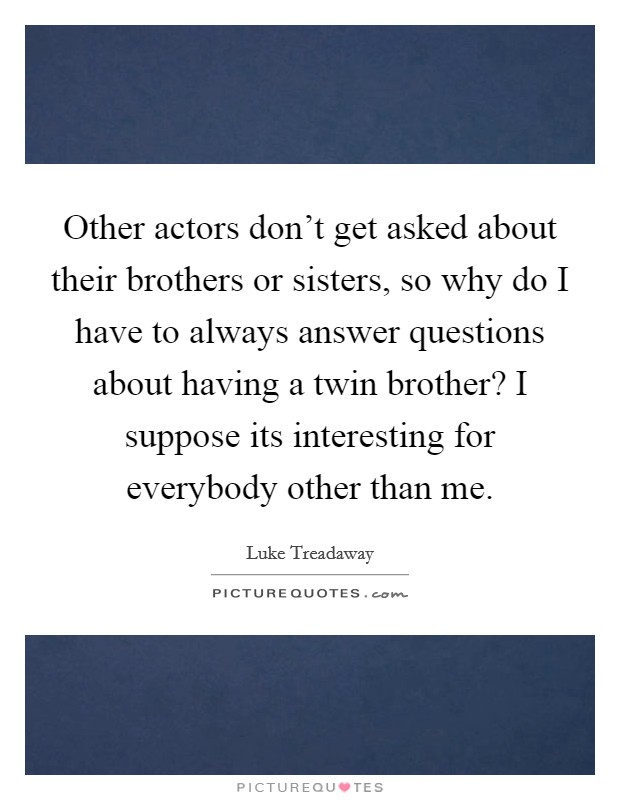 Other actors don't get asked about their brothers or sisters, so why do I have to always answer questions about having a twin brother? I suppose its interesting for everybody other than me. Picture Quote #1
