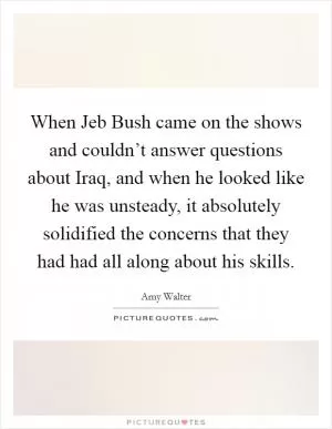 When Jeb Bush came on the shows and couldn’t answer questions about Iraq, and when he looked like he was unsteady, it absolutely solidified the concerns that they had had all along about his skills Picture Quote #1
