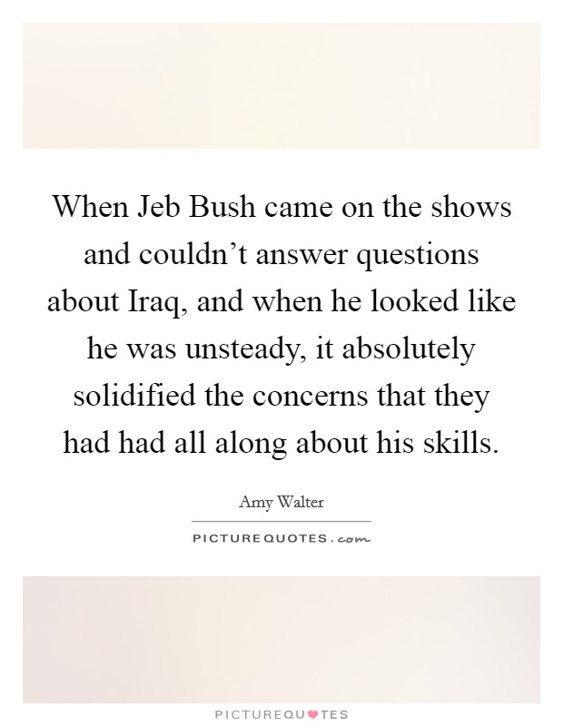 When Jeb Bush came on the shows and couldn't answer questions about Iraq, and when he looked like he was unsteady, it absolutely solidified the concerns that they had had all along about his skills. Picture Quote #1