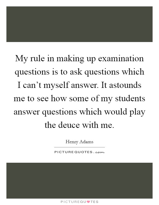 My rule in making up examination questions is to ask questions which I can't myself answer. It astounds me to see how some of my students answer questions which would play the deuce with me. Picture Quote #1