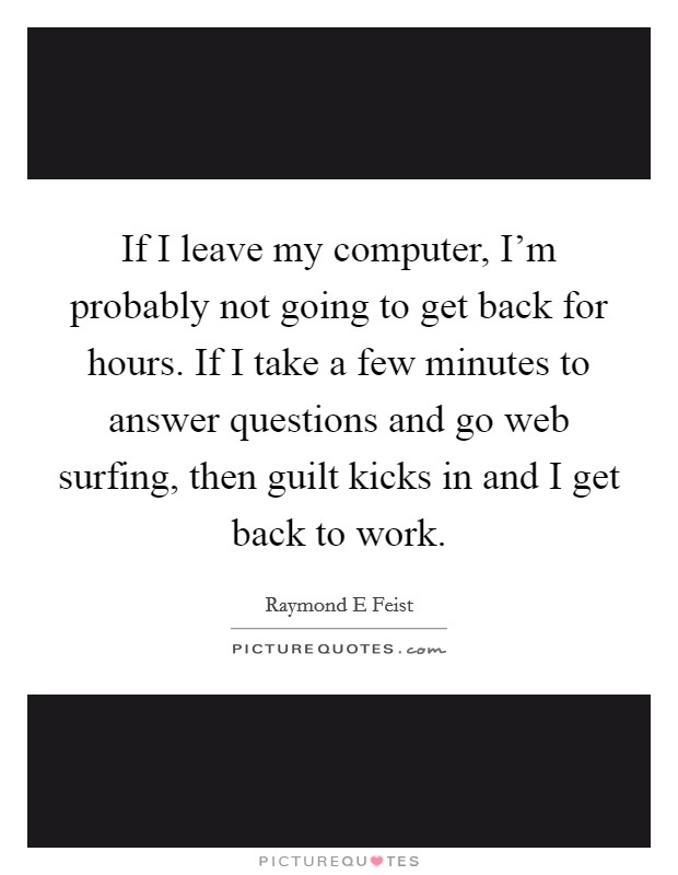 If I leave my computer, I'm probably not going to get back for hours. If I take a few minutes to answer questions and go web surfing, then guilt kicks in and I get back to work. Picture Quote #1