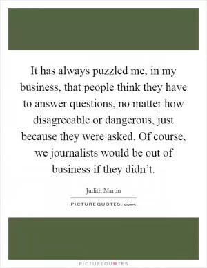 It has always puzzled me, in my business, that people think they have to answer questions, no matter how disagreeable or dangerous, just because they were asked. Of course, we journalists would be out of business if they didn’t Picture Quote #1
