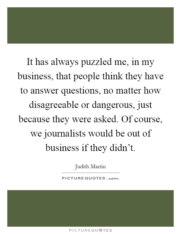 It has always puzzled me, in my business, that people think they have to answer questions, no matter how disagreeable or dangerous, just because they were asked. Of course, we journalists would be out of business if they didn't. Picture Quote #1
