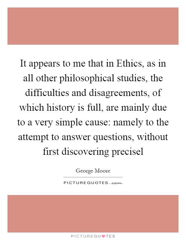 It appears to me that in Ethics, as in all other philosophical studies, the difficulties and disagreements, of which history is full, are mainly due to a very simple cause: namely to the attempt to answer questions, without first discovering precisel Picture Quote #1