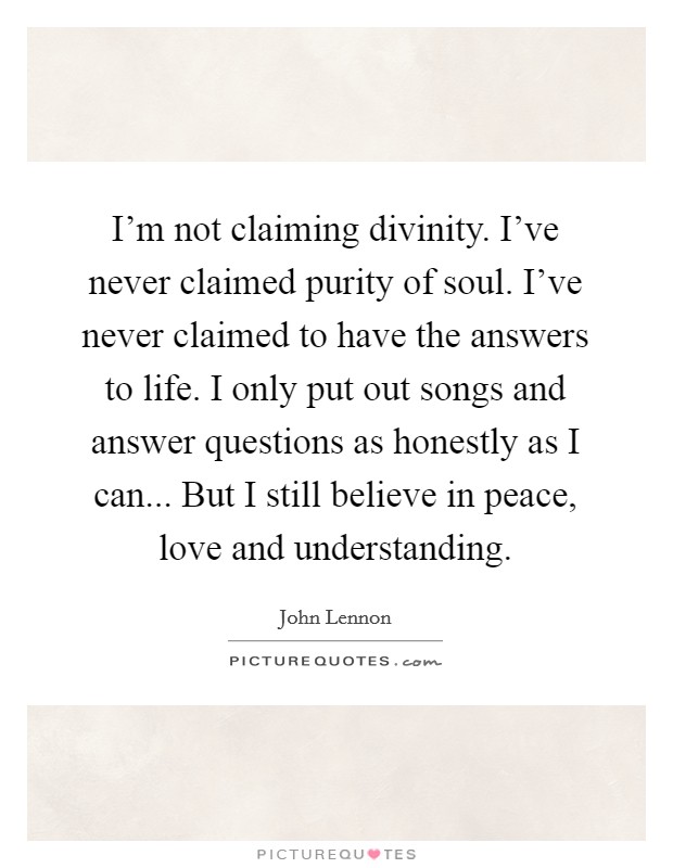 I'm not claiming divinity. I've never claimed purity of soul. I've never claimed to have the answers to life. I only put out songs and answer questions as honestly as I can... But I still believe in peace, love and understanding. Picture Quote #1
