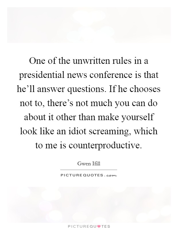 One of the unwritten rules in a presidential news conference is that he'll answer questions. If he chooses not to, there's not much you can do about it other than make yourself look like an idiot screaming, which to me is counterproductive. Picture Quote #1