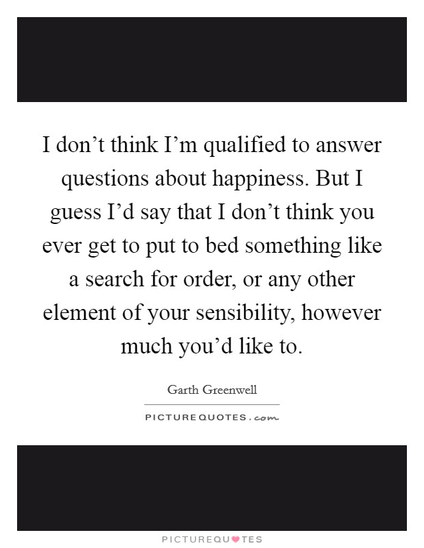 I don't think I'm qualified to answer questions about happiness. But I guess I'd say that I don't think you ever get to put to bed something like a search for order, or any other element of your sensibility, however much you'd like to. Picture Quote #1