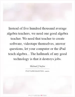 Instead of five hundred thousand average algebra teachers, we need one good algebra teacher. We need that teacher to create software, videotape themselves, answer questions, let your computer or the iPad teach algebra... The hallmark of any good technology is that it destroys jobs Picture Quote #1
