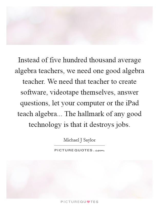 Instead of five hundred thousand average algebra teachers, we need one good algebra teacher. We need that teacher to create software, videotape themselves, answer questions, let your computer or the iPad teach algebra... The hallmark of any good technology is that it destroys jobs. Picture Quote #1