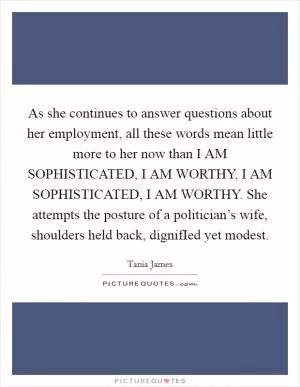 As she continues to answer questions about her employment, all these words mean little more to her now than I AM SOPHISTICATED, I AM WORTHY, I AM SOPHISTICATED, I AM WORTHY. She attempts the posture of a politician’s wife, shoulders held back, dignifIed yet modest Picture Quote #1