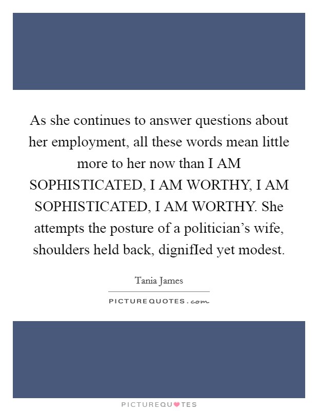 As she continues to answer questions about her employment, all these words mean little more to her now than I AM SOPHISTICATED, I AM WORTHY, I AM SOPHISTICATED, I AM WORTHY. She attempts the posture of a politician's wife, shoulders held back, dignifIed yet modest. Picture Quote #1