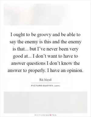I ought to be groovy and be able to say the enemy is this and the enemy is that... but I’ve never been very good at... I don’t want to have to answer questions I don’t know the answer to properly. I have an opinion Picture Quote #1