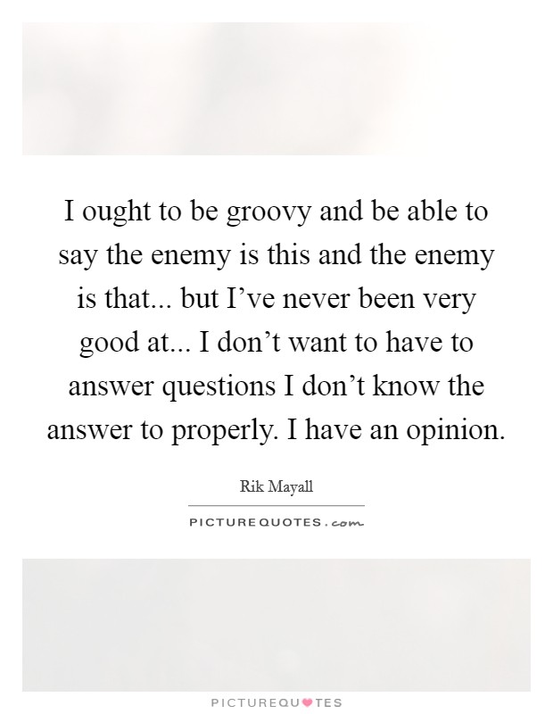 I ought to be groovy and be able to say the enemy is this and the enemy is that... but I've never been very good at... I don't want to have to answer questions I don't know the answer to properly. I have an opinion. Picture Quote #1