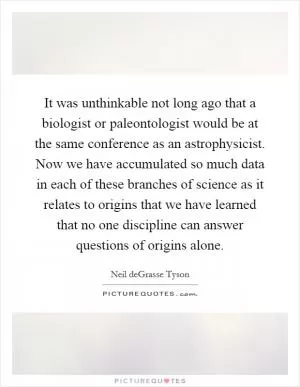 It was unthinkable not long ago that a biologist or paleontologist would be at the same conference as an astrophysicist. Now we have accumulated so much data in each of these branches of science as it relates to origins that we have learned that no one discipline can answer questions of origins alone Picture Quote #1
