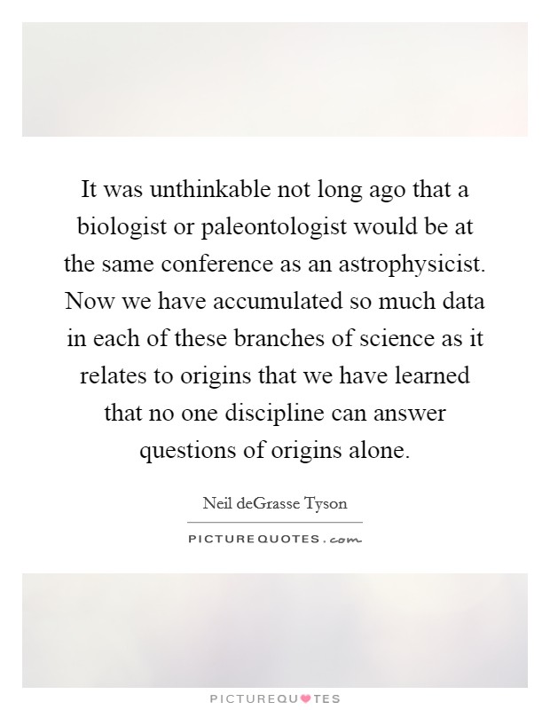 It was unthinkable not long ago that a biologist or paleontologist would be at the same conference as an astrophysicist. Now we have accumulated so much data in each of these branches of science as it relates to origins that we have learned that no one discipline can answer questions of origins alone. Picture Quote #1