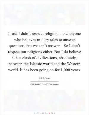 I said I didn’t respect religion... and anyone who believes in fairy tales to answer questions that we can’t answer... So I don’t respect our religions either. But I do believe it is a clash of civilizations, absolutely, between the Islamic world and the Western world. It has been going on for 1,000 years Picture Quote #1