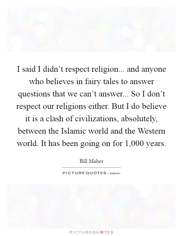 I said I didn't respect religion... and anyone who believes in fairy tales to answer questions that we can't answer... So I don't respect our religions either. But I do believe it is a clash of civilizations, absolutely, between the Islamic world and the Western world. It has been going on for 1,000 years. Picture Quote #1