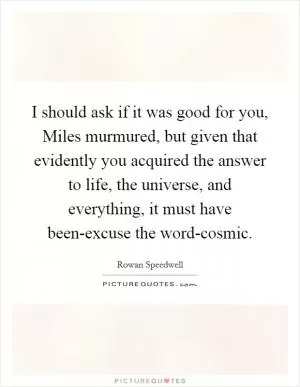 I should ask if it was good for you, Miles murmured, but given that evidently you acquired the answer to life, the universe, and everything, it must have been-excuse the word-cosmic Picture Quote #1