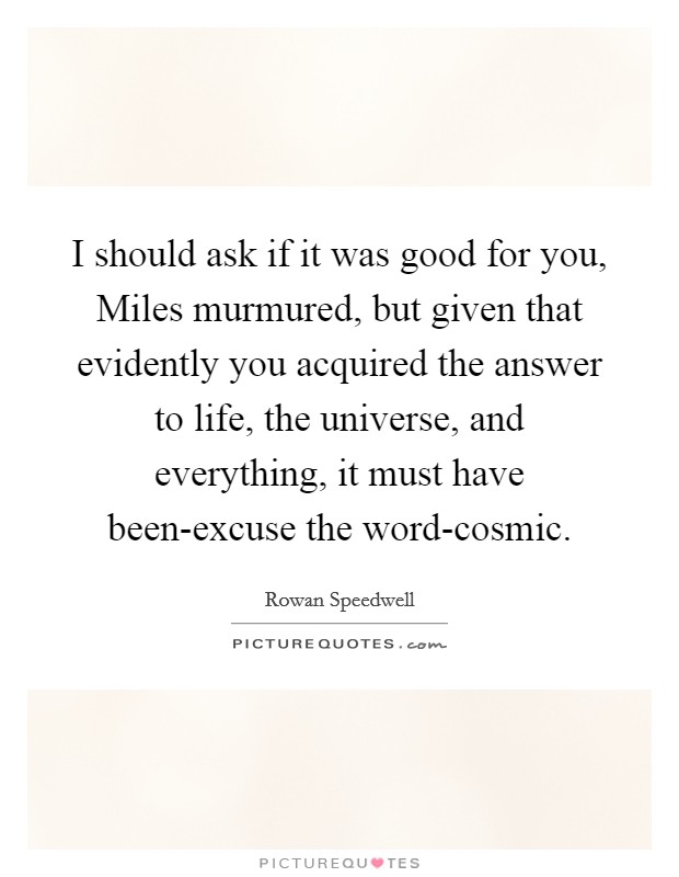 I should ask if it was good for you, Miles murmured, but given that evidently you acquired the answer to life, the universe, and everything, it must have been-excuse the word-cosmic. Picture Quote #1