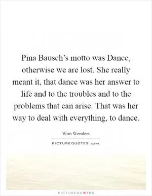 Pina Bausch’s motto was Dance, otherwise we are lost. She really meant it, that dance was her answer to life and to the troubles and to the problems that can arise. That was her way to deal with everything, to dance Picture Quote #1