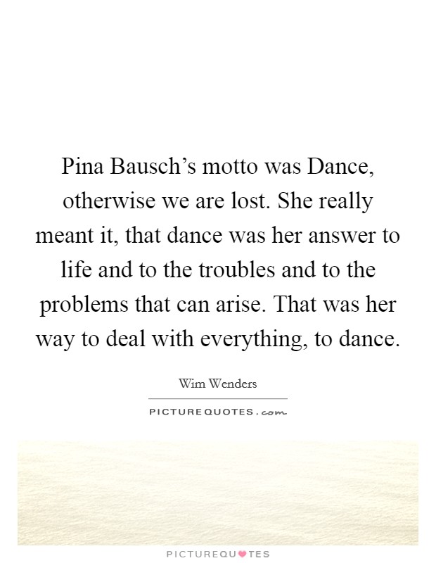 Pina Bausch's motto was Dance, otherwise we are lost. She really meant it, that dance was her answer to life and to the troubles and to the problems that can arise. That was her way to deal with everything, to dance. Picture Quote #1