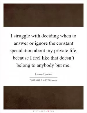 I struggle with deciding when to answer or ignore the constant speculation about my private life, because I feel like that doesn’t belong to anybody but me Picture Quote #1