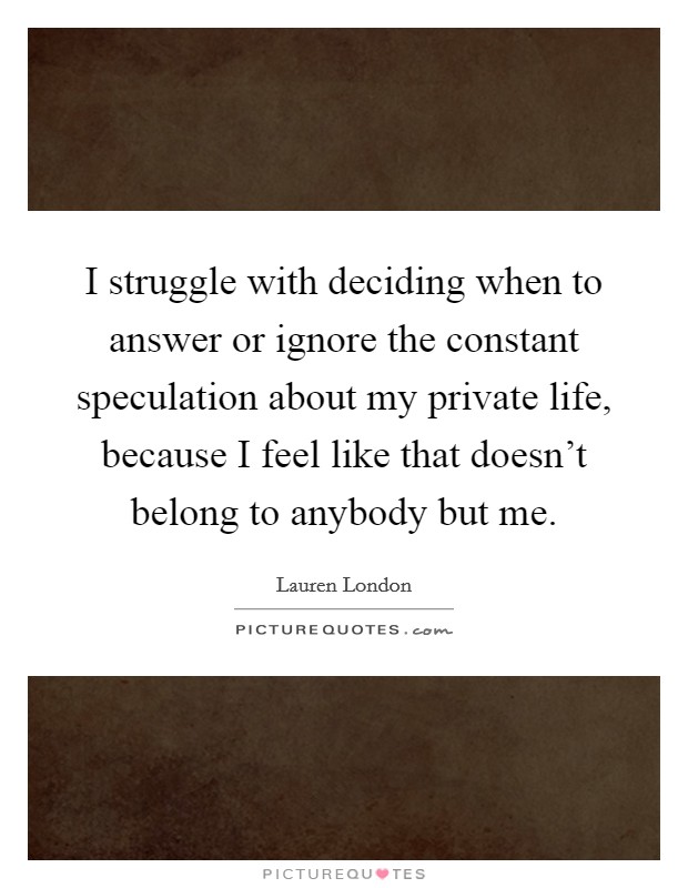 I struggle with deciding when to answer or ignore the constant speculation about my private life, because I feel like that doesn't belong to anybody but me. Picture Quote #1