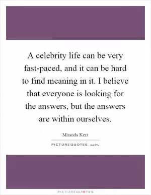 A celebrity life can be very fast-paced, and it can be hard to find meaning in it. I believe that everyone is looking for the answers, but the answers are within ourselves Picture Quote #1