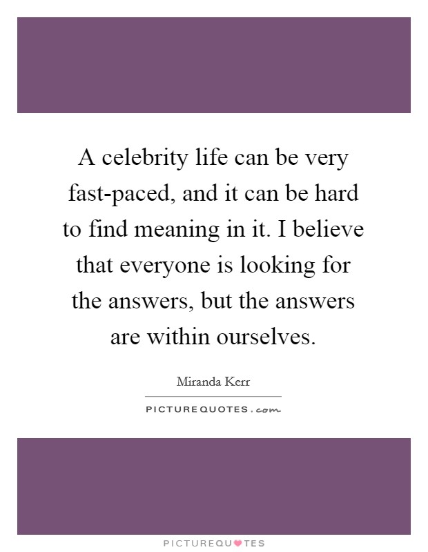 A celebrity life can be very fast-paced, and it can be hard to find meaning in it. I believe that everyone is looking for the answers, but the answers are within ourselves. Picture Quote #1