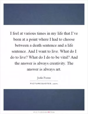 I feel at various times in my life that I’ve been at a point where I had to choose between a death sentence and a life sentence. And I want to live. What do I do to live? What do I do to be vital? And the answer is always creativity. The answer is always art Picture Quote #1