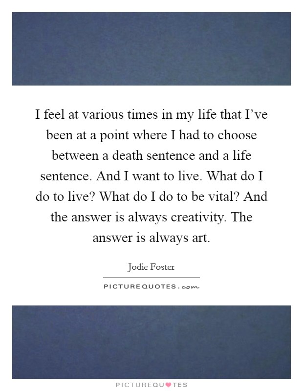 I feel at various times in my life that I've been at a point where I had to choose between a death sentence and a life sentence. And I want to live. What do I do to live? What do I do to be vital? And the answer is always creativity. The answer is always art. Picture Quote #1