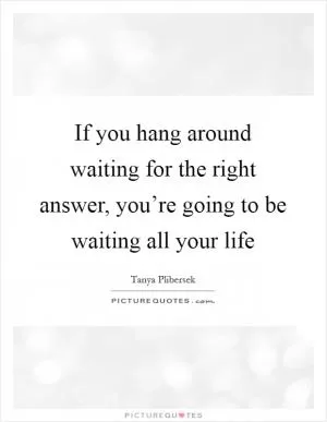 If you hang around waiting for the right answer, you’re going to be waiting all your life Picture Quote #1
