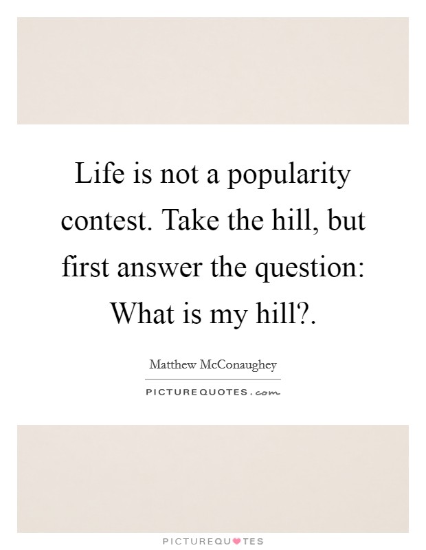 Life is not a popularity contest. Take the hill, but first answer the question: What is my hill?. Picture Quote #1