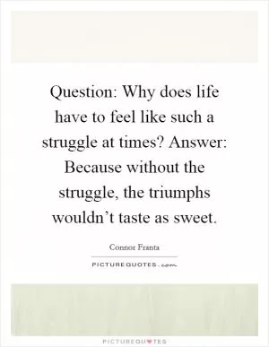 Question: Why does life have to feel like such a struggle at times? Answer: Because without the struggle, the triumphs wouldn’t taste as sweet Picture Quote #1